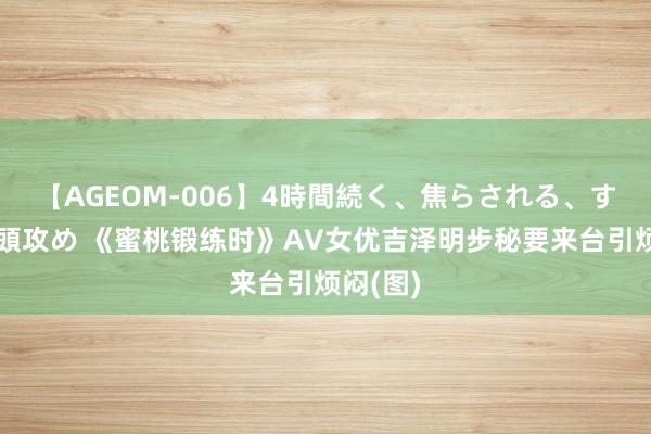 【AGEOM-006】4時間続く、焦らされる、すごい亀頭攻め 《蜜桃锻练时》AV女优吉泽明步秘要来台引烦闷(图)