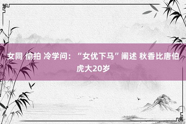 女同 偷拍 冷学问：“女优下马”阐述 秋香比唐伯虎大20岁