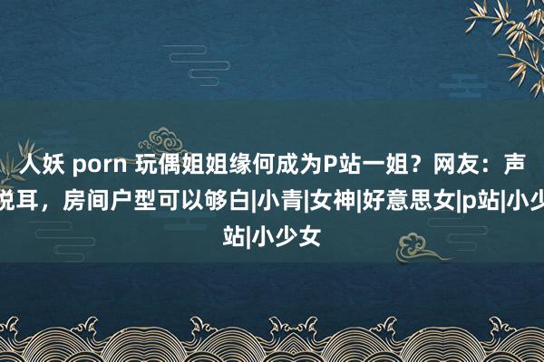 人妖 porn 玩偶姐姐缘何成为P站一姐？网友：声息悦耳，房间户型可以够白|小青|女神|好意思女|p站|小少女