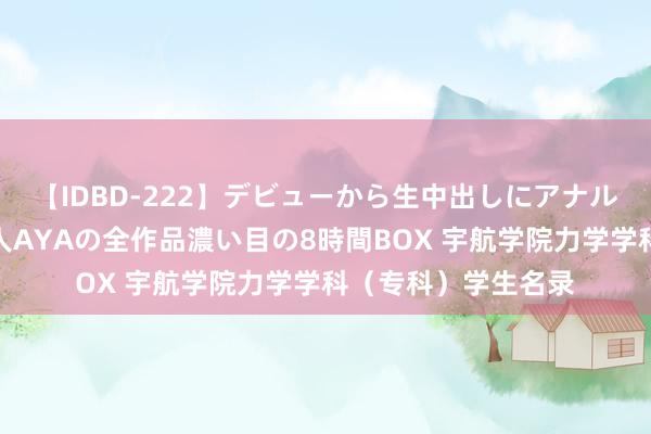 【IDBD-222】デビューから生中出しにアナルまで！最強の芸能人AYAの全作品濃い目の8時間BOX 宇航学院力学学科（专科）学生名录