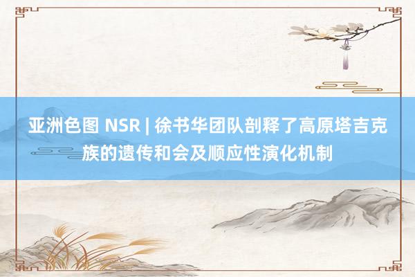 亚洲色图 NSR | 徐书华团队剖释了高原塔吉克族的遗传和会及顺应性演化机制