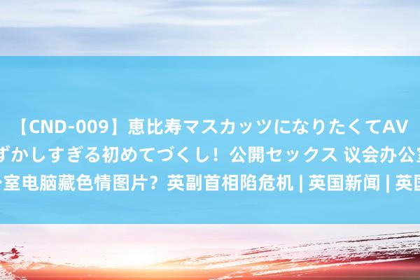 【CND-009】恵比寿マスカッツになりたくてAVデビューしたあみちゃん 恥ずかしすぎる初めてづくし！公開セックス 议会办公室电脑藏色情图片？英副首相陷危机 | 英国新闻 | 英国副首相 | 保守党 | 大纪元