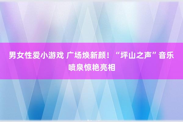 男女性爱小游戏 广场焕新颜！“坪山之声”音乐喷泉惊艳亮相