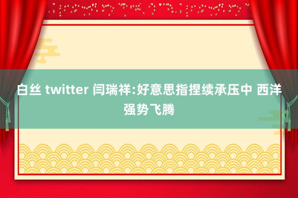 白丝 twitter 闫瑞祥:好意思指捏续承压中 西洋强势飞腾