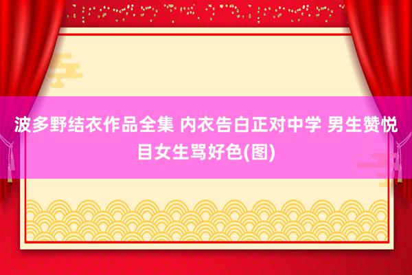 波多野结衣作品全集 内衣告白正对中学 男生赞悦目女生骂好色(图)