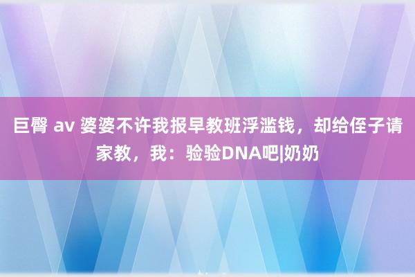 巨臀 av 婆婆不许我报早教班浮滥钱，却给侄子请家教，我：验验DNA吧|奶奶