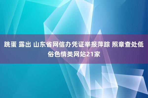 跳蛋 露出 山东省网信办凭证举报萍踪 照章查处低俗色情类网站21家