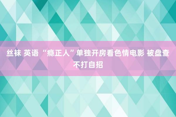 丝袜 英语 “瘾正人”单独开房看色情电影 被盘查不打自招