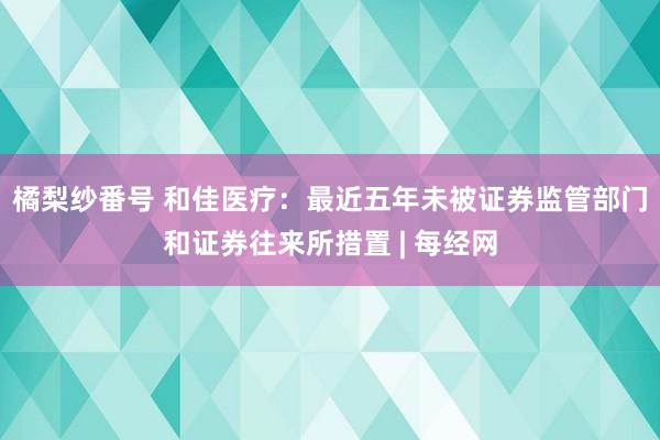 橘梨纱番号 和佳医疗：最近五年未被证券监管部门和证券往来所措置 | 每经网