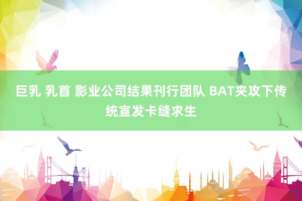 巨乳 乳首 影业公司结果刊行团队 BAT夹攻下传统宣发卡缝求生