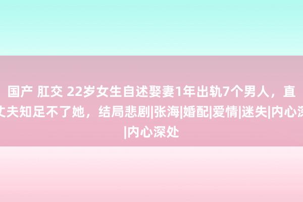 国产 肛交 22岁女生自述娶妻1年出轨7个男人，直言丈夫知足不了她，结局悲剧|张海|婚配|爱情|迷失|内心深处