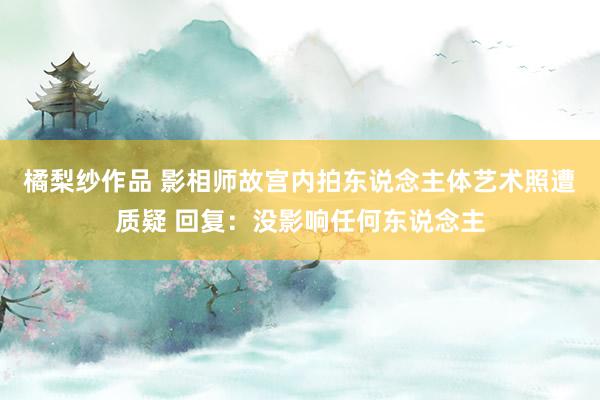 橘梨纱作品 影相师故宫内拍东说念主体艺术照遭质疑 回复：没影响任何东说念主