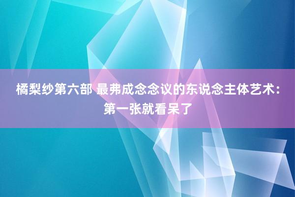 橘梨纱第六部 最弗成念念议的东说念主体艺术：第一张就看呆了