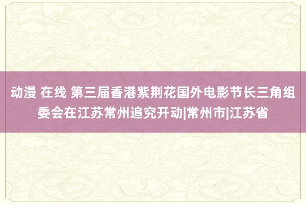 动漫 在线 第三届香港紫荆花国外电影节长三角组委会在江苏常州追究开动|常州市|江苏省