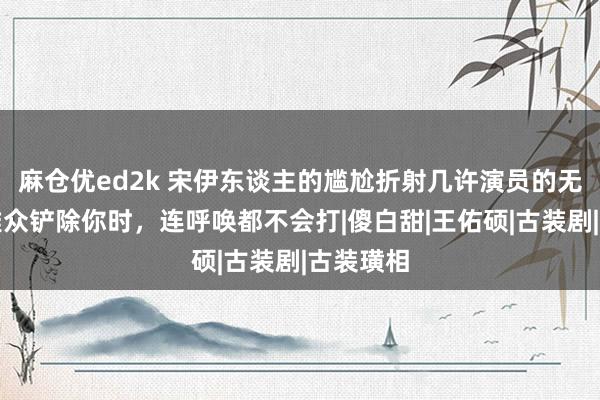 麻仓优ed2k 宋伊东谈主的尴尬折射几许演员的无奈：不雅众铲除你时，连呼唤都不会打|傻白甜|王佑硕|古装剧|古装璜相