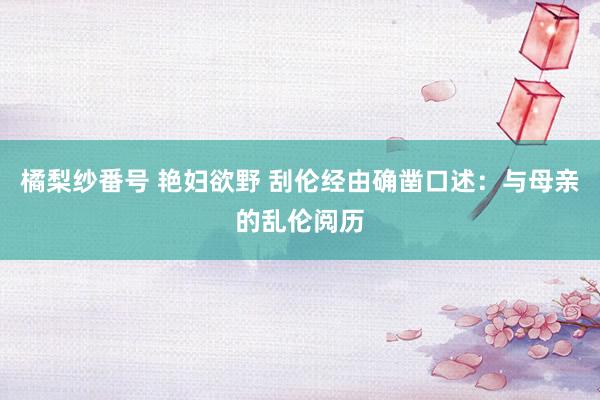 橘梨纱番号 艳妇欲野 刮伦经由确凿口述：与母亲的乱伦阅历