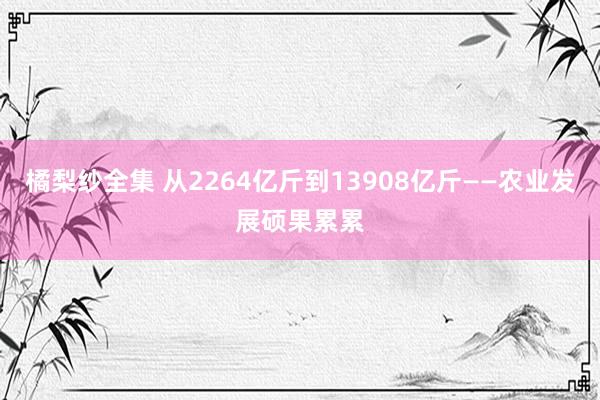 橘梨纱全集 从2264亿斤到13908亿斤——农业发展硕果累累