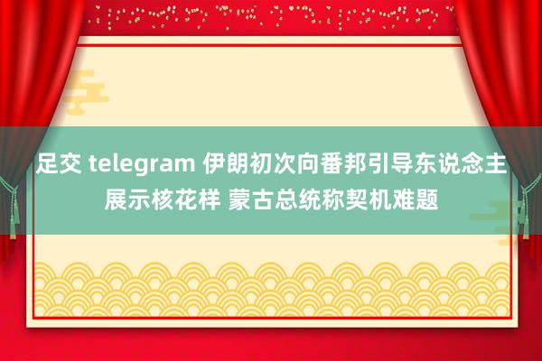 足交 telegram 伊朗初次向番邦引导东说念主展示核花样 蒙古总统称契机难题