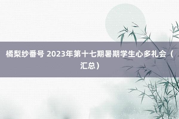 橘梨纱番号 2023年第十七期暑期学生心多礼会（汇总）