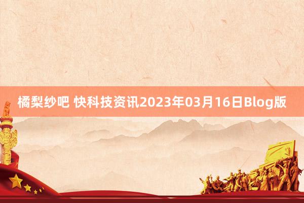 橘梨纱吧 快科技资讯2023年03月16日Blog版