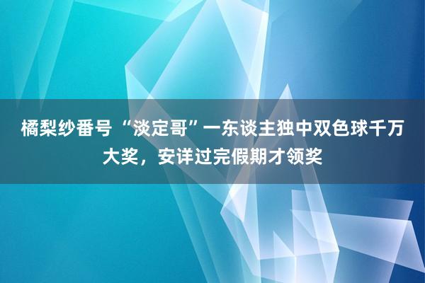 橘梨纱番号 “淡定哥”一东谈主独中双色球千万大奖，安详过完假期才领奖