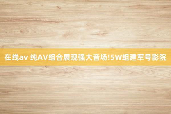 在线av 纯AV组合展现强大音场!5W组建军号影院