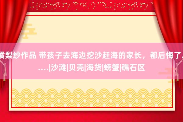 橘梨纱作品 带孩子去海边挖沙赶海的家长，都后悔了......|沙滩|贝壳|海货|螃蟹|礁石区