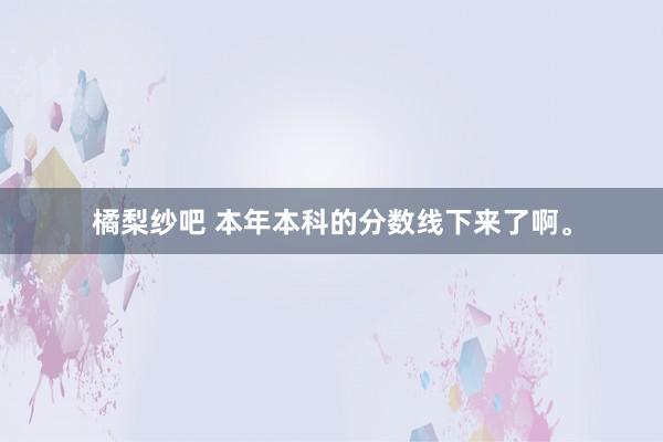 橘梨纱吧 本年本科的分数线下来了啊。