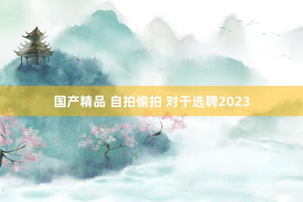 国产精品 自拍偷拍 对于选聘2023