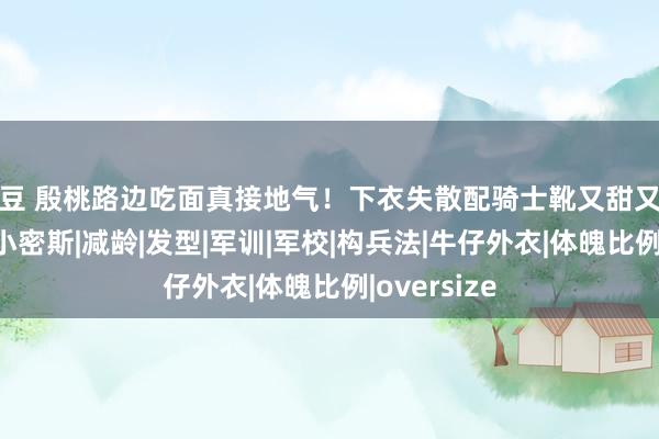 麻豆 殷桃路边吃面真接地气！下衣失散配骑士靴又甜又酷，42岁像小密斯|减龄|发型|军训|军校|构兵法|牛仔外衣|体魄比例|oversize