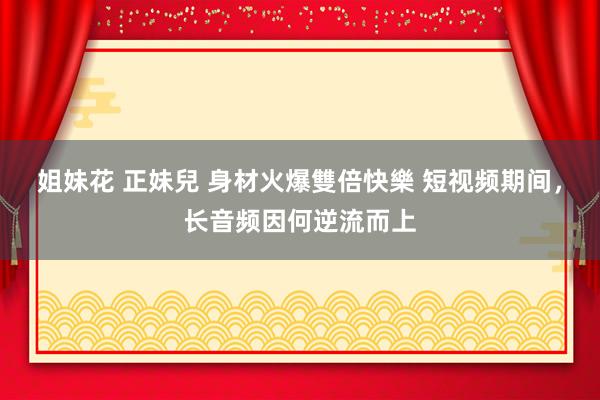 姐妹花 正妹兒 身材火爆雙倍快樂 短视频期间，长音频因何逆流而上