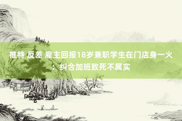 推特 反差 雇主回报18岁兼职学生在门店身一火：纠合加班致死不属实