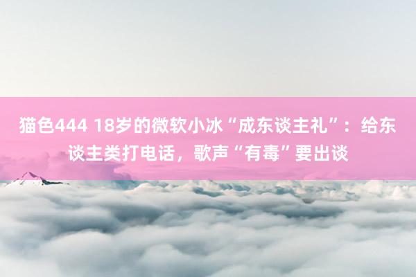 猫色444 18岁的微软小冰“成东谈主礼”：给东谈主类打电话，歌声“有毒”要出谈