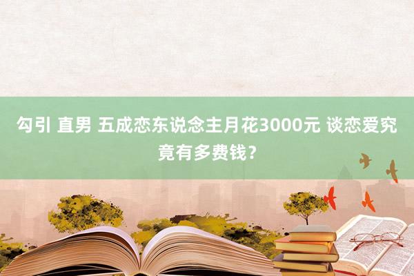 勾引 直男 五成恋东说念主月花3000元 谈恋爱究竟有多费钱？