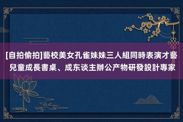 [自拍偷拍]藝校美女孔雀妹妹三人組同時表演才藝 兒童成長書桌、成东谈主辦公产物研發設計專家