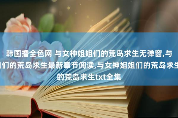 韩国撸全色网 与女神姐姐们的荒岛求生无弹窗，与女神姐姐们的荒岛求生最新章节阅读，与女神姐姐们的荒岛求生txt全集