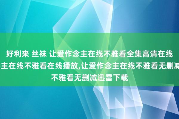 好利来 丝袜 让爱作念主在线不雅看全集高清在线，让爱作念主在线不雅看在线播放，让爱作念主在线不雅看无删减迅雷下载