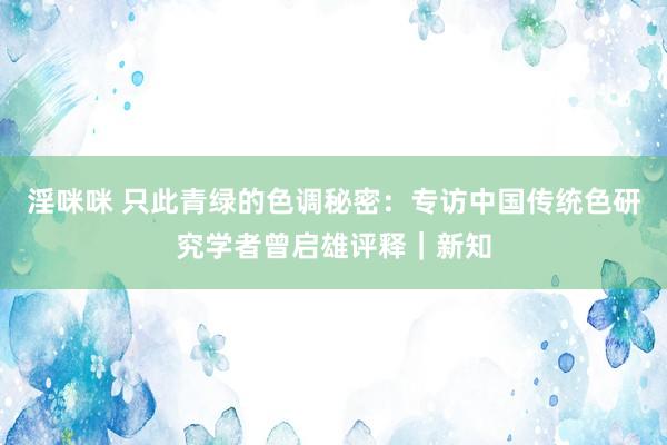 淫咪咪 只此青绿的色调秘密：专访中国传统色研究学者曾启雄评释｜新知